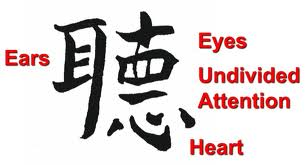 As noted on the U.S. Department of State website, the Chinese symbol for the verb “to listen” is wise beyond the art. The left side of the symbol represents an ear. The right side represents the individual- you. The eyes and undivided attention are next, and finally there is the heart. This symbol tells us that to listen we must use both ears, watch and maintain eye contact, give undivided attention, and finally be empathetic. In other words we must engage in active listening!